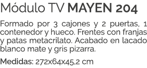 M dulo TV MAYEN 204 Formado por 3 cajones y 2 puertas, 1 contenedor y hueco. Frentes con franjas y patas metacrilato....